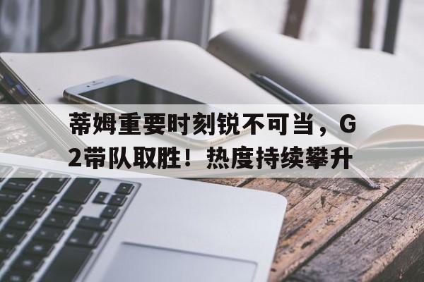 亚博-蒂姆重要时刻锐不可当，G2带队取胜！热度持续攀升的简单介绍-亚博