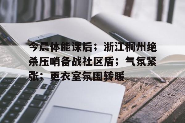 Yabo-今晨体能课后；浙江稠州绝杀压哨备战社区盾；气氛紧张；更衣室氛围转暖的简单介绍-Yabo